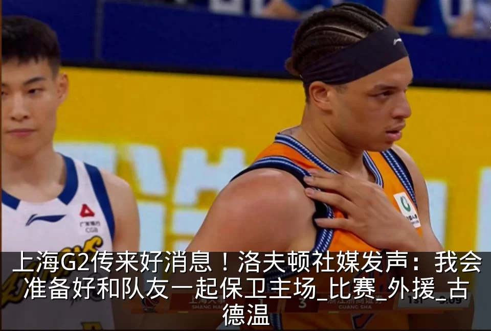 上海G2传来好消息!洛夫顿社媒发声:我会准备好和队友一起保卫主场_比赛_外援_古德温