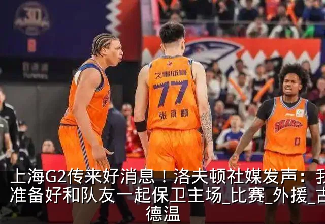 上海G2传来好消息!洛夫顿社媒发声:我会准备好和队友一起保卫主场_比赛_外援_古德温